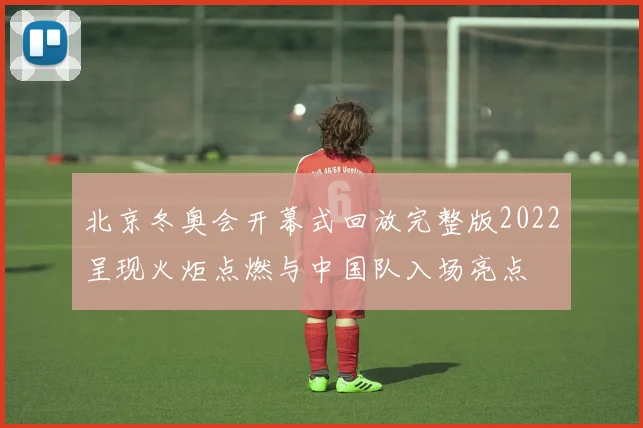 北京冬奥会开幕式回放完整版2022呈现火炬点燃与中国队入场亮点