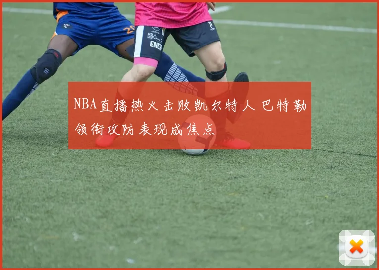 NBA直播热火击败凯尔特人 巴特勒领衔攻防表现成焦点