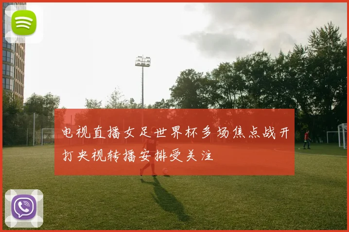 电视直播女足世界杯多场焦点战开打央视转播安排受关注