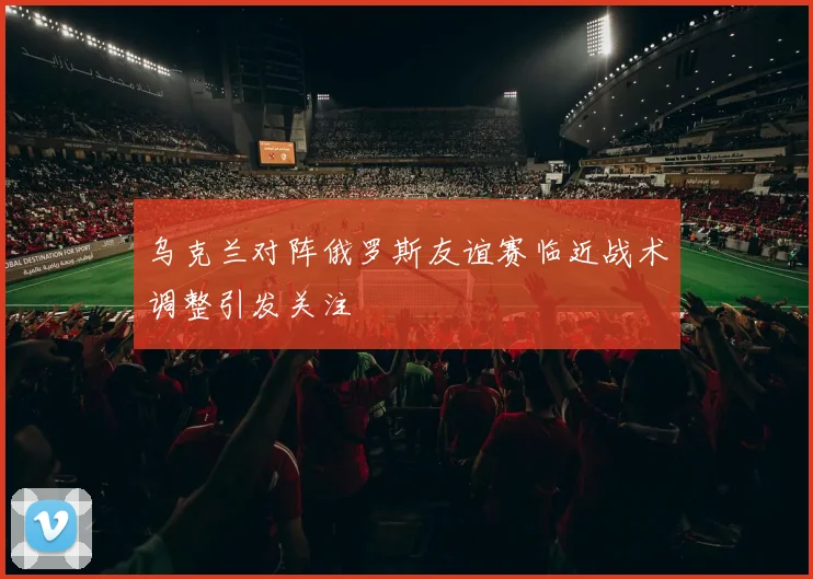 乌克兰对阵俄罗斯友谊赛临近战术调整引发关注