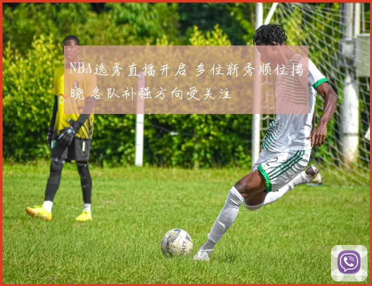 NBA选秀直播开启 多位新秀顺位揭晓 各队补强方向受关注