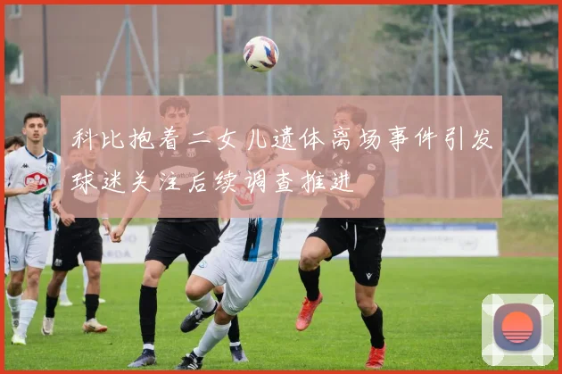 科比抱着二女儿遗体离场事件引发球迷关注后续调查推进