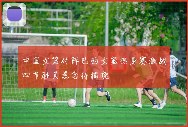中国女篮对阵巴西女篮热身赛激战四节胜负悬念待揭晓