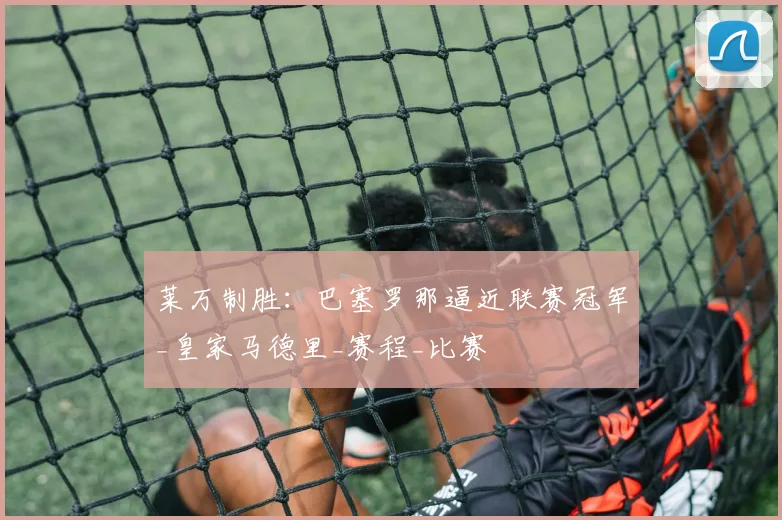 莱万制胜：巴塞罗那逼近联赛冠军_皇家马德里_赛程_比赛
