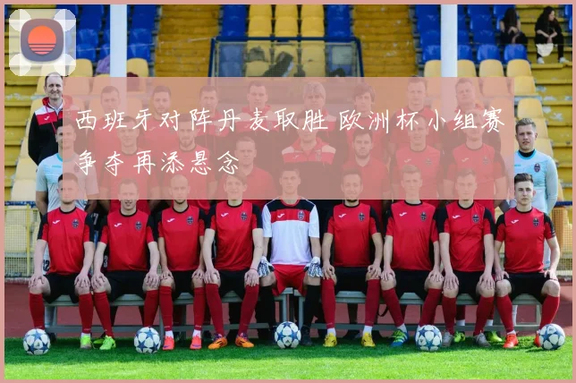 西班牙对阵丹麦取胜 欧洲杯小组赛争夺再添悬念