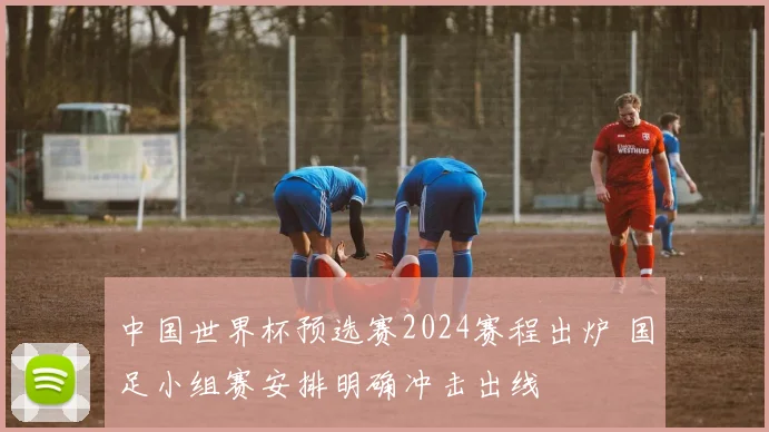 中国世界杯预选赛2024赛程出炉 国足小组赛安排明确冲击出线