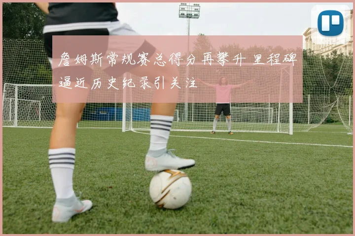 詹姆斯常规赛总得分再攀升 里程碑逼近历史纪录引关注