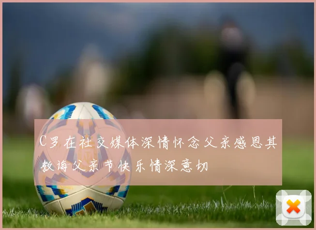 C罗在社交媒体深情怀念父亲感恩其教诲父亲节快乐情深意切
