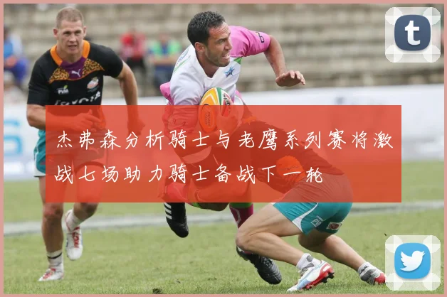 杰弗森分析骑士与老鹰系列赛将激战七场助力骑士备战下一轮