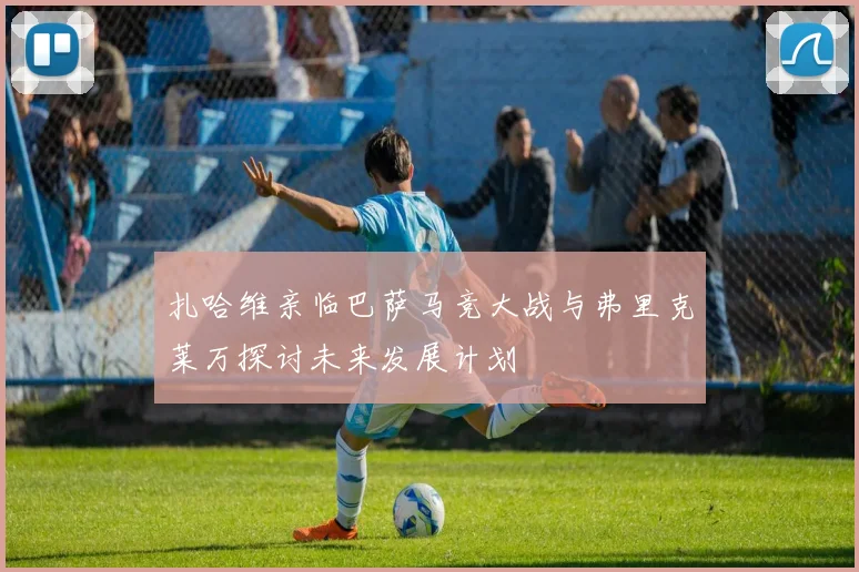 扎哈维亲临巴萨马竞大战与弗里克莱万探讨未来发展计划