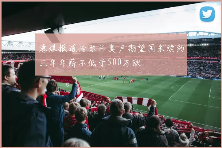 意媒报道恰尔汗奥卢期望国米续约三年年薪不低于500万欧