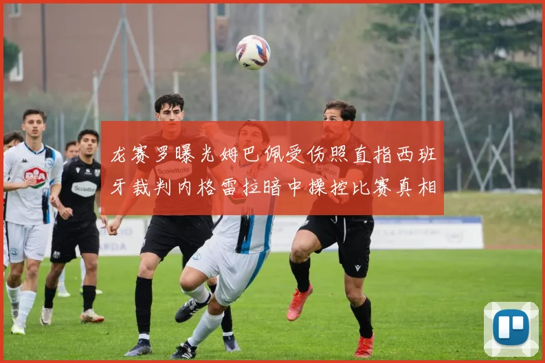 龙赛罗曝光姆巴佩受伤照直指西班牙裁判内格雷拉暗中操控比赛真相