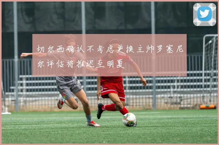 切尔西确认不考虑更换主帅罗塞尼尔评估将推迟至明夏