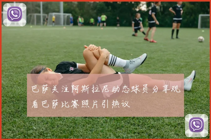 巴萨关注阿斯拉尼动态球员分享观看巴萨比赛照片引热议