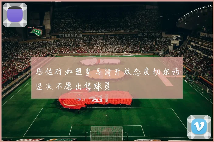 恩佐对加盟皇马持开放态度切尔西坚决不愿出售球员