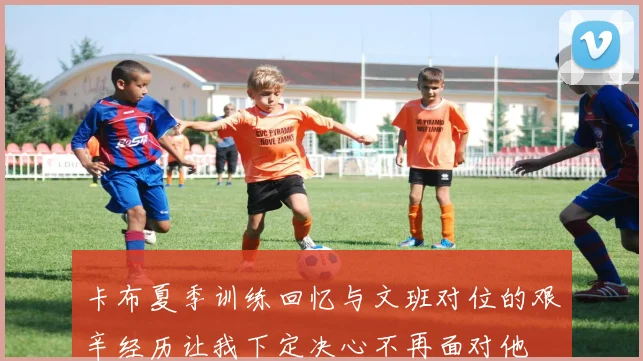 卡布夏季训练回忆与文班对位的艰辛经历让我下定决心不再面对他