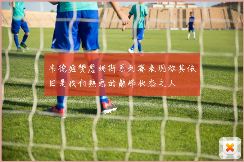 韦德盛赞詹姆斯系列赛表现称其依旧是我们熟悉的巅峰状态之人