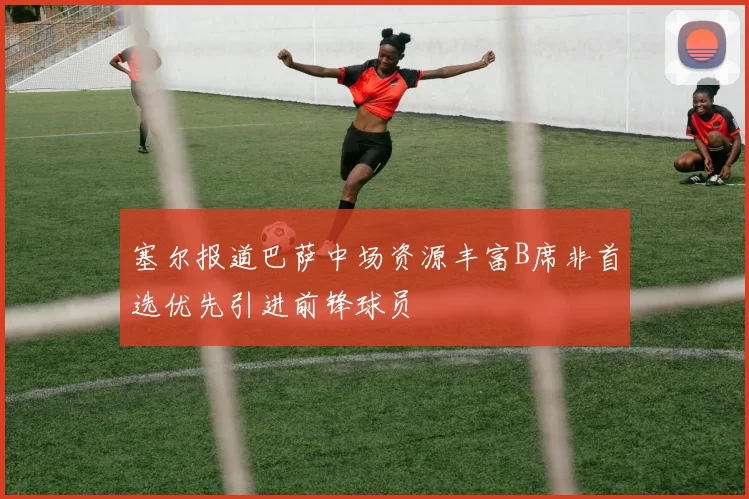 塞尔报道巴萨中场资源丰富B席非首选优先引进前锋球员
